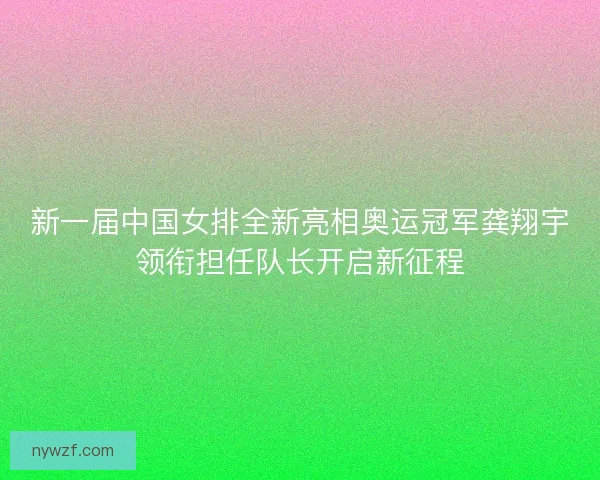 新一届中国女排全新亮相奥运冠军龚翔宇领衔担任队长开启新征程