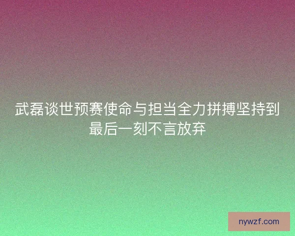 武磊谈世预赛使命与担当全力拼搏坚持到最后一刻不言放弃