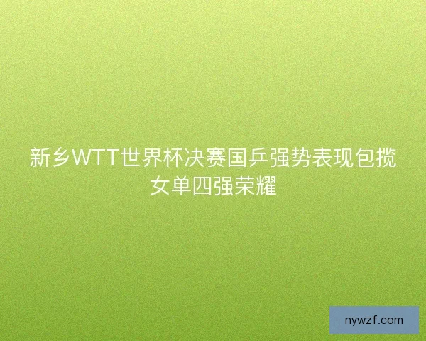 新乡WTT世界杯决赛国乒强势表现包揽女单四强荣耀