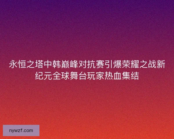 永恒之塔中韩巅峰对抗赛引爆荣耀之战新纪元全球舞台玩家热血集结
