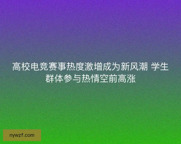 高校电竞赛事热度激增成为新风潮 学生群体参与热情空前高涨