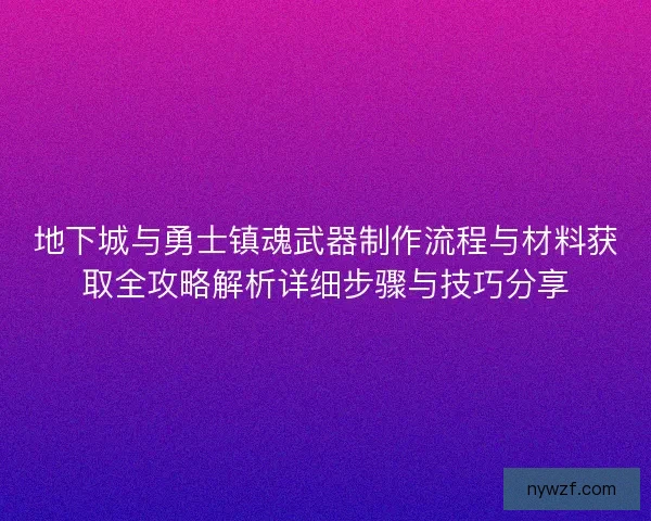 地下城与勇士镇魂武器制作流程与材料获取全攻略解析详细步骤与技巧分享